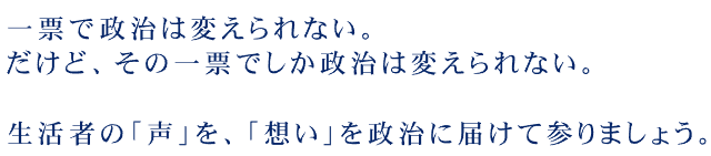 一票で政治は変えられない。だけど、その一票でしか政治は変えられない。生活者の「声」を、「想い」を政治に届て参りましょう。